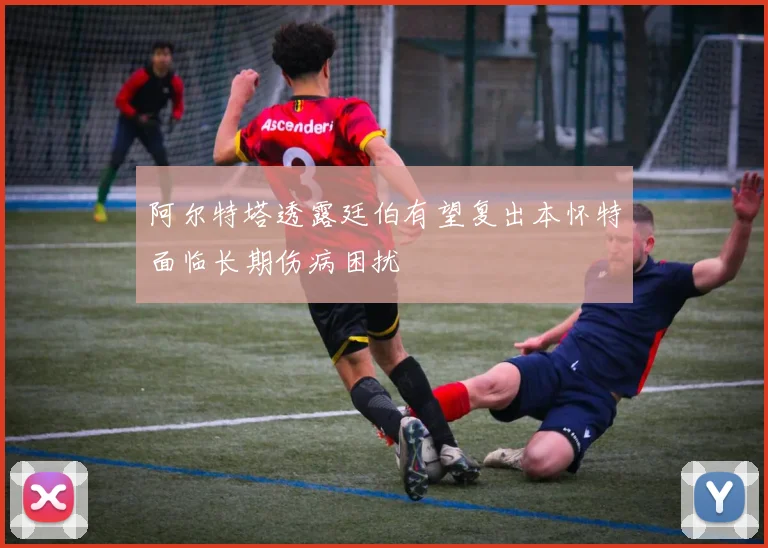 阿尔特塔透露廷伯有望复出本怀特面临长期伤病困扰