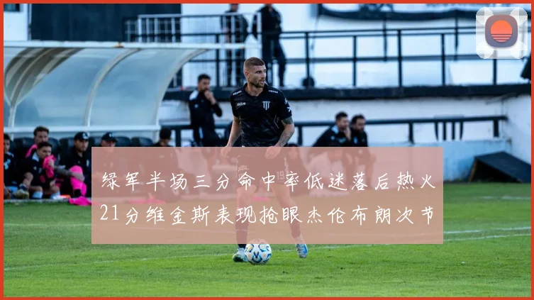 绿军半场三分命中率低迷落后热火21分维金斯表现抢眼杰伦布朗次节独得15分