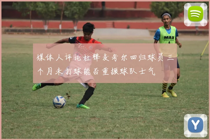 媒体人评论杜锋麦考尔回归球员三个月未打球能否重振球队士气