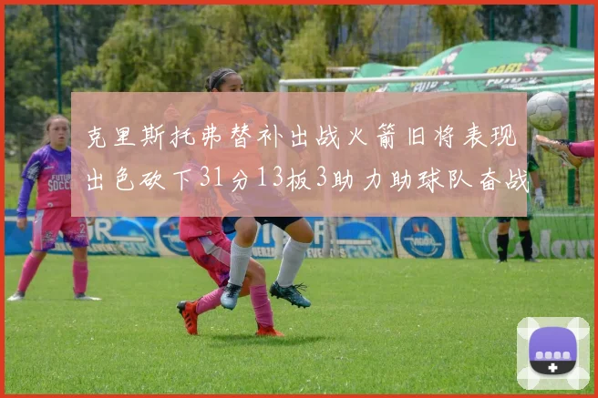克里斯托弗替补出战火箭旧将表现出色砍下31分13板3助力助球队奋战