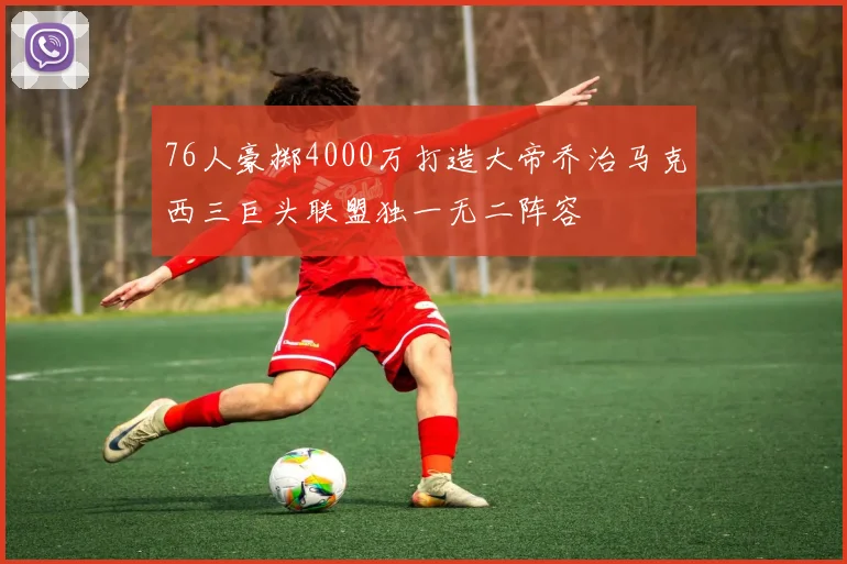 76人豪掷4000万打造大帝乔治马克西三巨头联盟独一无二阵容