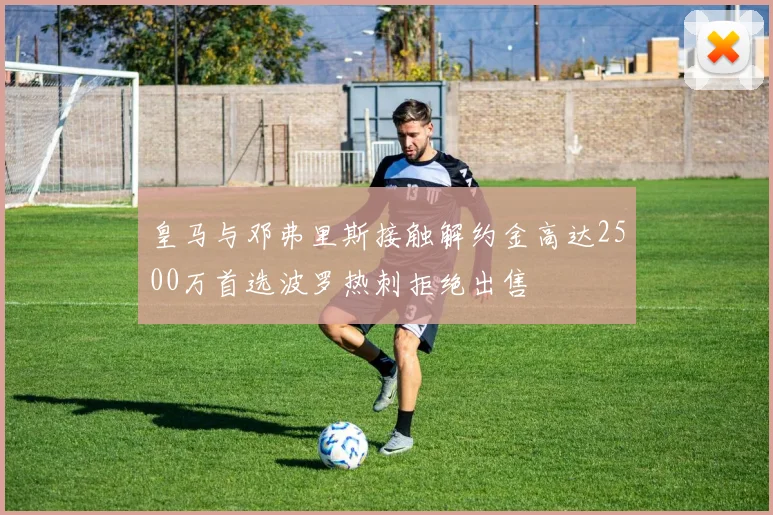 皇马与邓弗里斯接触解约金高达2500万首选波罗热刺拒绝出售