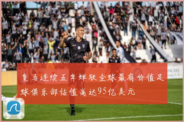 皇马连续五年蝉联全球最有价值足球俱乐部估值高达95亿美元