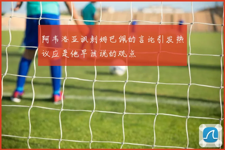 阿韦洛亚讽刺姆巴佩的言论引发热议应是他早该说的观点