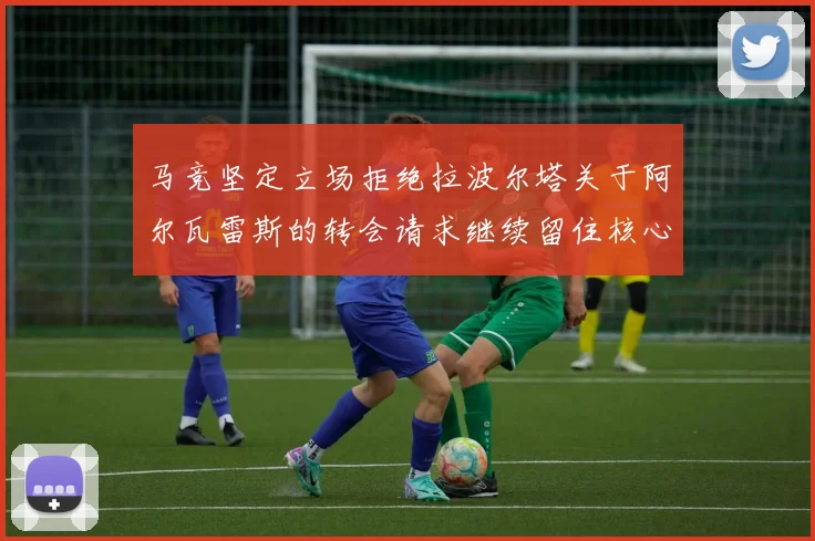 马竞坚定立场拒绝拉波尔塔关于阿尔瓦雷斯的转会请求继续留住核心球员