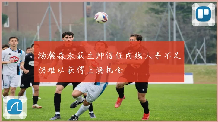 杨瀚森未获主帅信任内线人手不足仍难以获得上场机会