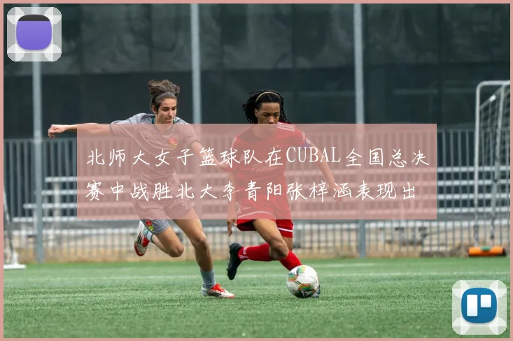 北师大女子篮球队在CUBAL全国总决赛中战胜北大李青阳张梓涵表现出色助力胜利