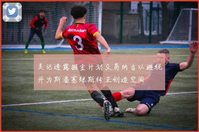 美记透露掘金计划交易纳吉以避税并为斯潘塞琼斯转正创造空间